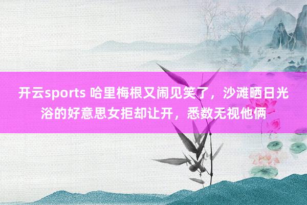 开云sports 哈里梅根又闹见笑了，沙滩晒日光浴的好意思女拒却让开，悉数无视他俩