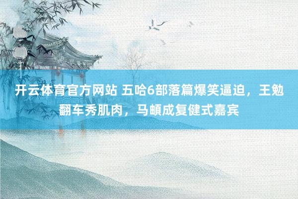 开云体育官方网站 五哈6部落篇爆笑逼迫，王勉翻车秀肌肉，马頔成复健式嘉宾
