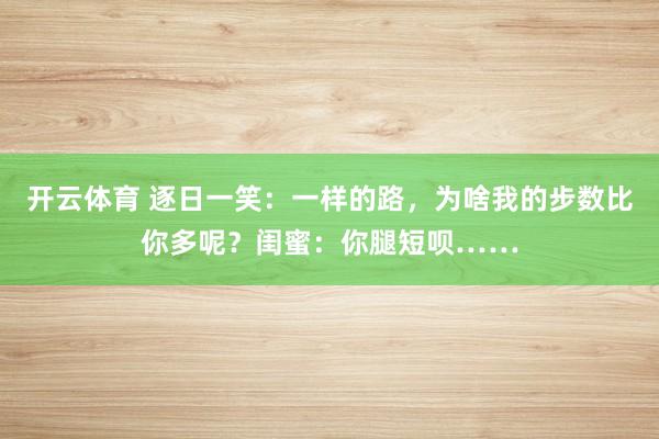 开云体育 逐日一笑：一样的路，为啥我的步数比你多呢？闺蜜：你腿短呗……