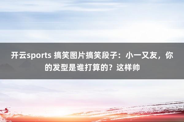 开云sports 搞笑图片搞笑段子：小一又友，你的发型是谁打算的？这样帅
