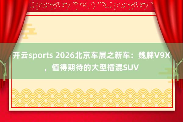 开云sports 2026北京车展之新车：魏牌V9X，值得期待的大型插混SUV