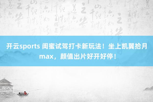 开云sports 闺蜜试驾打卡新玩法！坐上凯翼拾月 max，颜值出片好开好停！