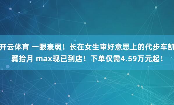 开云体育 一眼衰弱！长在女生审好意思上的代步车凯翼拾月 max现已到店！下单仅需4.59万元起！
