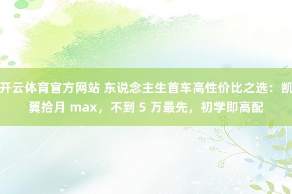 开云体育官方网站 东说念主生首车高性价比之选：凯翼拾月 max，不到 5 万最先，初学即高配