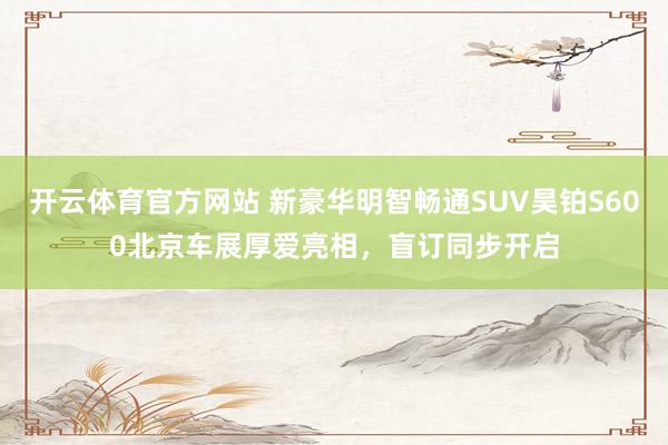开云体育官方网站 新豪华明智畅通SUV昊铂S600北京车展厚爱亮相，盲订同步开启