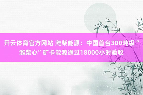开云体育官方网站 潍柴能源：中国首台300吨级“潍柴心”矿卡能源通过18000小时验收