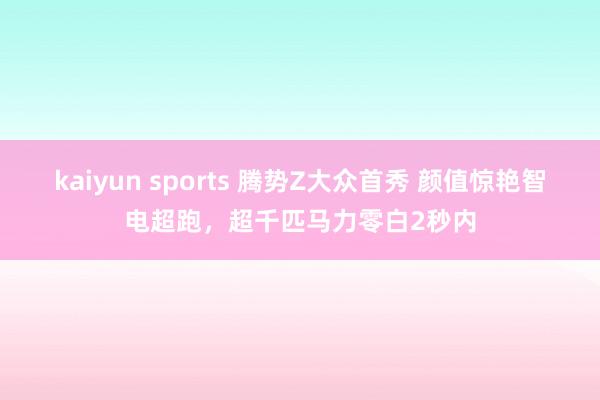 kaiyun sports 腾势Z大众首秀 颜值惊艳智电超跑，超千匹马力零白2秒内