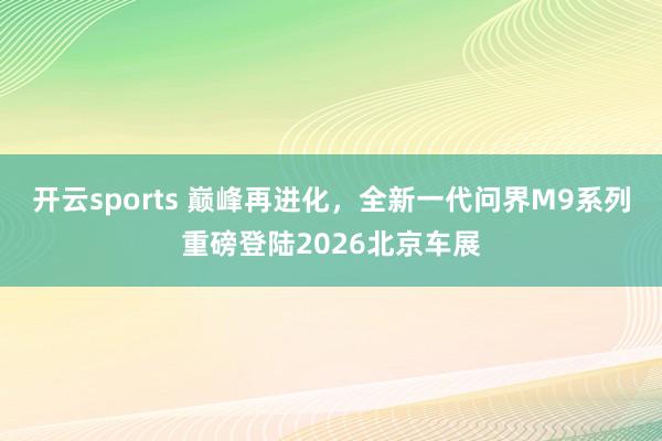 开云sports 巅峰再进化，全新一代问界M9系列重磅登陆2026北京车展