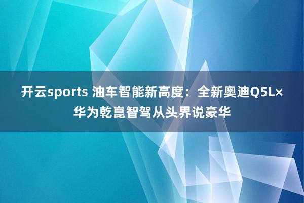 开云sports 油车智能新高度：全新奥迪Q5L×华为乾崑智驾从头界说豪华