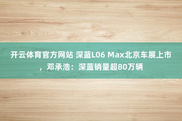 开云体育官方网站 深蓝L06 Max北京车展上市，邓承浩：深蓝销量超80万辆