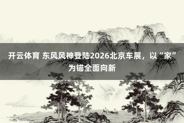 开云体育 东风风神登陆2026北京车展，以“家”为锚全面向新