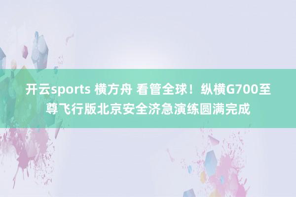 开云sports 横方舟 看管全球！纵横G700至尊飞行版北京安全济急演练圆满完成