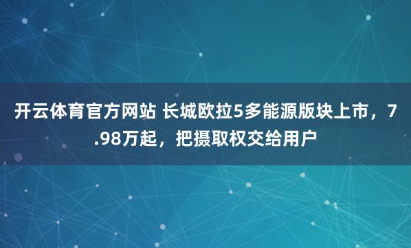 开云体育官方网站 长城欧拉5多能源版块上市，7.98万起，把摄取权交给用户