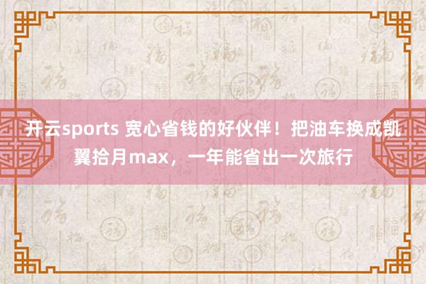 开云sports 宽心省钱的好伙伴！把油车换成凯翼拾月max，一年能省出一次旅行