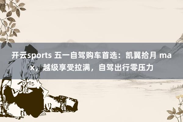 开云sports 五一自驾购车首选：凯翼拾月 max，越级享受拉满，自驾出行零压力