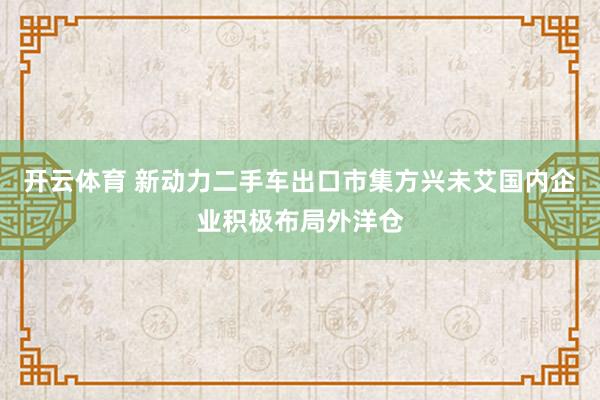开云体育 新动力二手车出口市集方兴未艾国内企业积极布局外洋仓