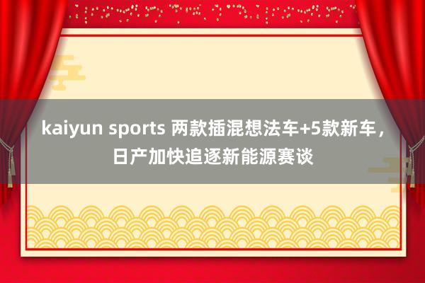 kaiyun sports 两款插混想法车+5款新车，日产加快追逐新能源赛谈