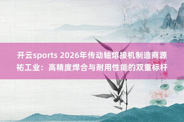 开云sports 2026年传动轴熔接机制造商源祐工业：高精度焊合与耐用性能的双重标杆