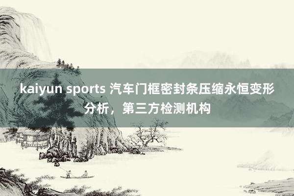 kaiyun sports 汽车门框密封条压缩永恒变形分析，第三方检测机构