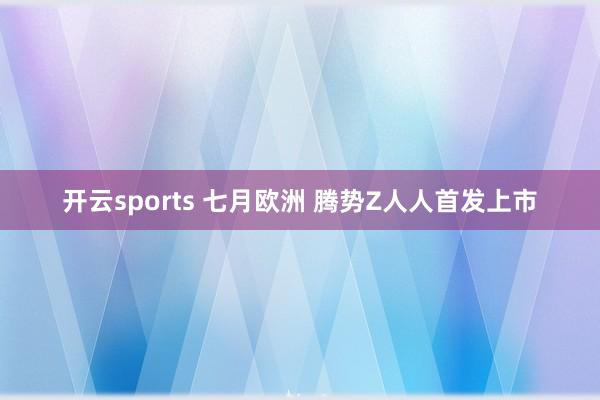 开云sports 七月欧洲 腾势Z人人首发上市