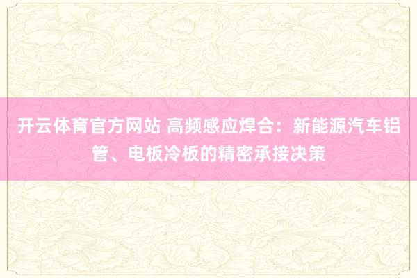 开云体育官方网站 高频感应焊合：新能源汽车铝管、电板冷板的精密承接决策