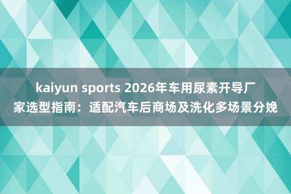 kaiyun sports 2026年车用尿素开导厂家选型指南：适配汽车后商场及洗化多场景分娩