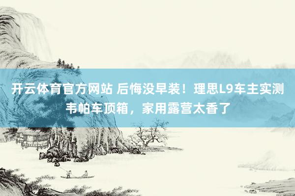 开云体育官方网站 后悔没早装！理思L9车主实测韦帕车顶箱，家用露营太香了
