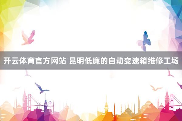开云体育官方网站 昆明低廉的自动变速箱维修工场