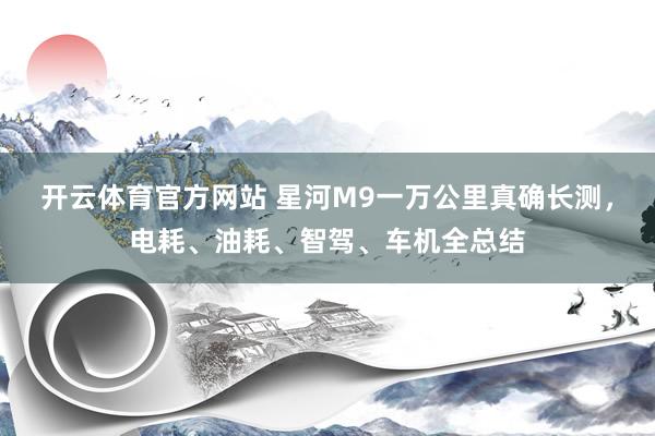 开云体育官方网站 星河M9一万公里真确长测，电耗、油耗、智驾、车机全总结