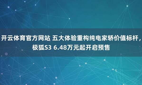 开云体育官方网站 五大体验重构纯电家轿价值标杆，极狐S3 6.48万元起开启预售