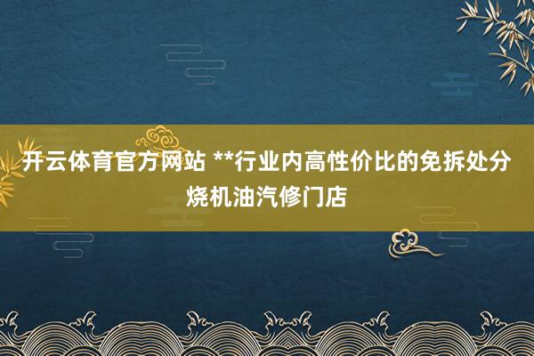 开云体育官方网站 **行业内高性价比的免拆处分烧机油汽修门店
