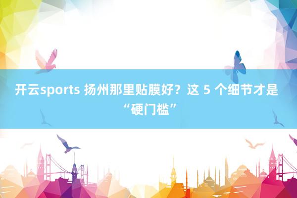 开云sports 扬州那里贴膜好？这 5 个细节才是 “硬门槛”