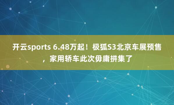 开云sports 6.48万起！极狐S3北京车展预售，家用轿车此次毋庸拼集了