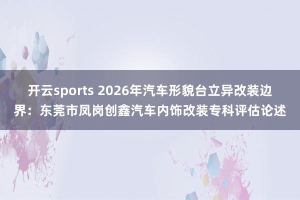 开云sports 2026年汽车形貌台立异改装边界：东莞市凤岗创鑫汽车内饰改装专科评估论述