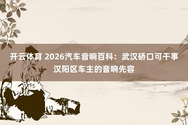 开云体育 2026汽车音响百科：武汉硚口可干事汉阳区车主的音响先容