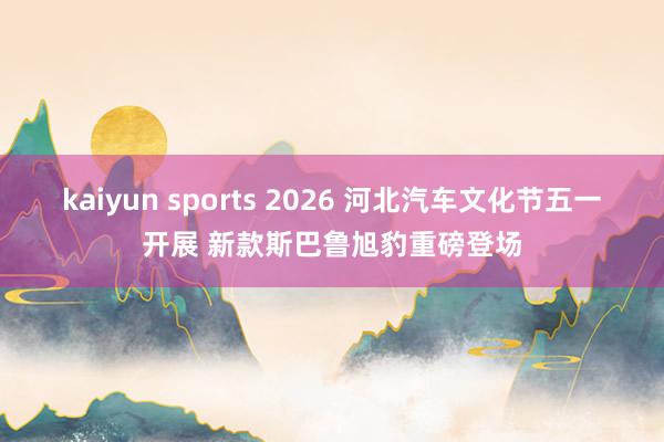 kaiyun sports 2026 河北汽车文化节五一开展 新款斯巴鲁旭豹重磅登场