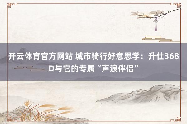开云体育官方网站 城市骑行好意思学：升仕368D与它的专属“声浪伴侣”