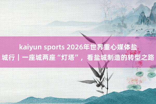 kaiyun sports 2026年世界重心媒体盐城行｜一座城两座“灯塔”，看盐城制造的转型之路