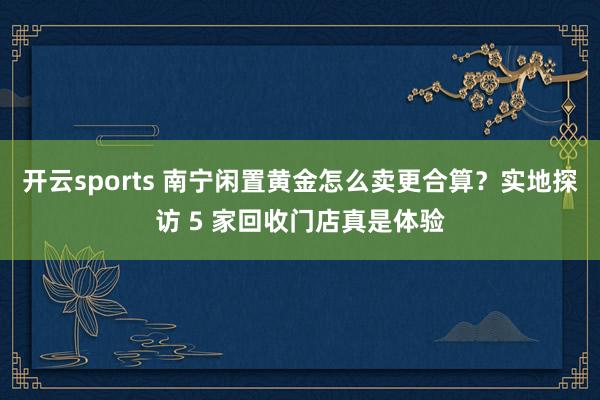 开云sports 南宁闲置黄金怎么卖更合算？实地探访 5 家回收门店真是体验