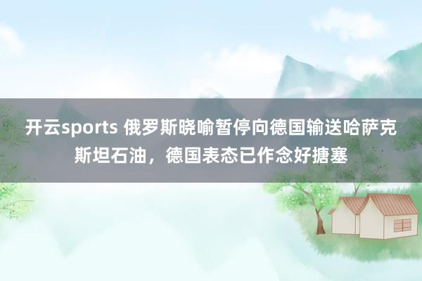 开云sports 俄罗斯晓喻暂停向德国输送哈萨克斯坦石油，德国表态已作念好搪塞