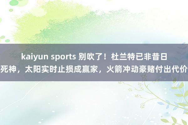 kaiyun sports 别吹了！杜兰特已非昔日死神，太阳实时止损成赢家，火箭冲动豪赌付出代价