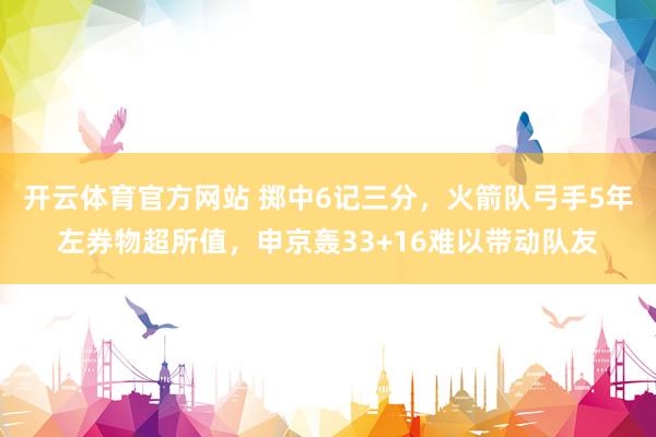 开云体育官方网站 掷中6记三分，火箭队弓手5年左券物超所值，申京轰33+16难以带动队友