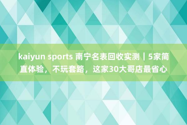 kaiyun sports 南宁名表回收实测｜5家简直体验，不玩套路，这家30大哥店最省心