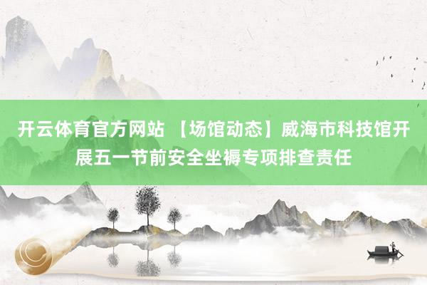 开云体育官方网站 【场馆动态】威海市科技馆开展五一节前安全坐褥专项排查责任