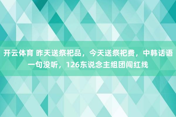 开云体育 昨天送祭祀品，今天送祭祀费，中韩话语一句没听，126东说念主组团闯红线