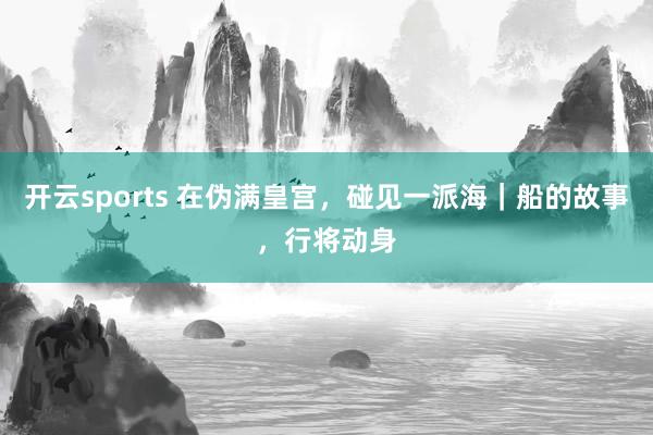 开云sports 在伪满皇宫，碰见一派海｜船的故事，行将动身