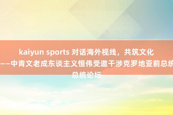 kaiyun sports 对话海外视线，共筑文化以前 ——中青文老成东谈主义恒伟受邀干涉克罗地亚前总统论坛