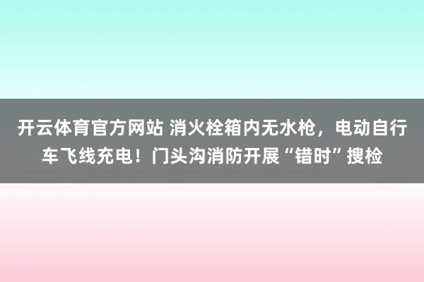 开云体育官方网站 消火栓箱内无水枪，电动自行车飞线充电！门头沟消防开展“错时”搜检