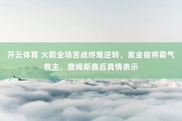 开云体育 火箭全场苦战终难逆转，紫金宿将霸气救主，詹姆斯赛后真情表示