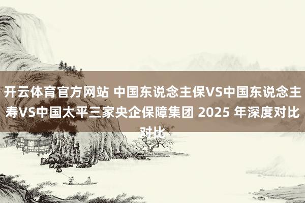 开云体育官方网站 中国东说念主保VS中国东说念主寿VS中国太平三家央企保障集团 2025 年深度对比